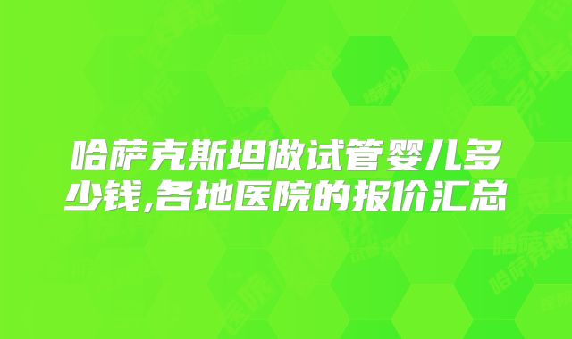 哈萨克斯坦做试管婴儿多少钱,各地医院的报价汇总