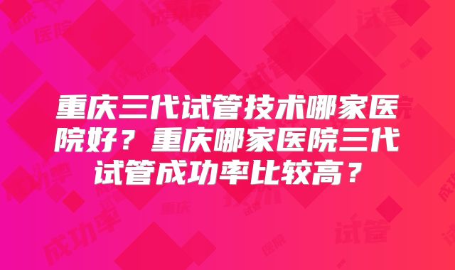 重庆三代试管技术哪家医院好？重庆哪家医院三代试管成功率比较高？