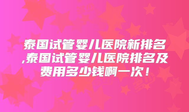 泰国试管婴儿医院新排名,泰国试管婴儿医院排名及费用多少钱啊一次!