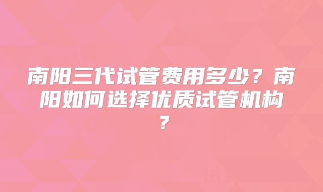 南阳三代试管费用多少？南阳如何选择优质试管机构？