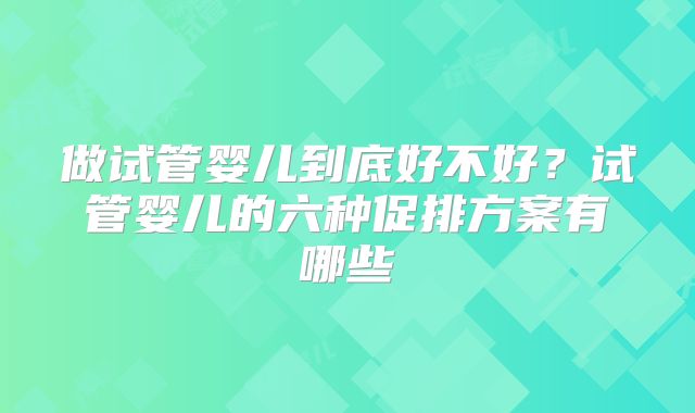 做试管婴儿到底好不好？试管婴儿的六种促排方案有哪些