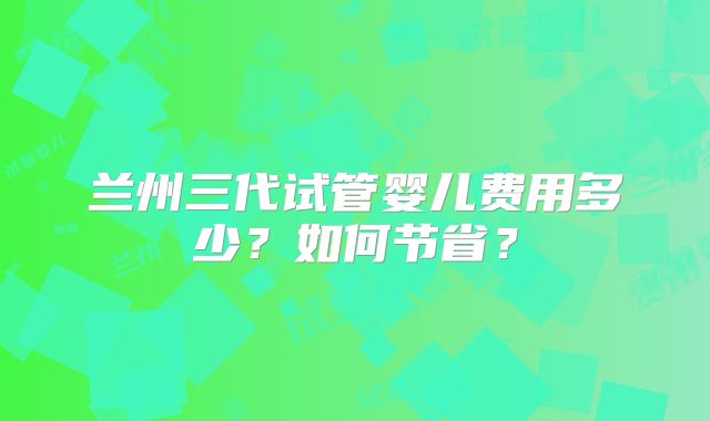 兰州三代试管婴儿费用多少?如何节省?