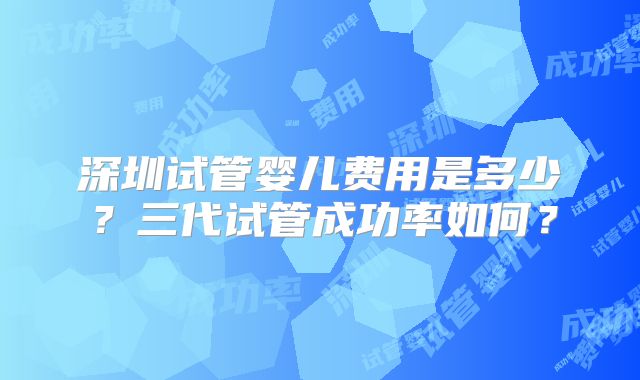 深圳试管婴儿费用是多少？三代试管成功率如何？