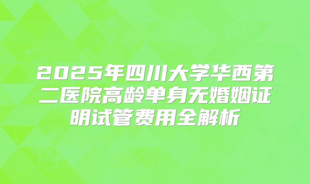 2025年四川大学华西第二医院高龄单身无婚姻证明试管费用全解析