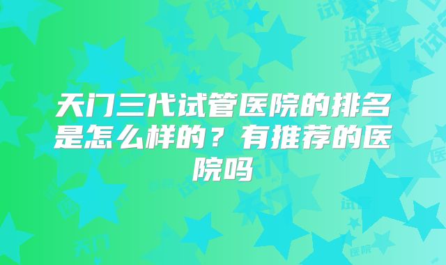 天门三代试管医院的排名是怎么样的?有推荐的医院吗