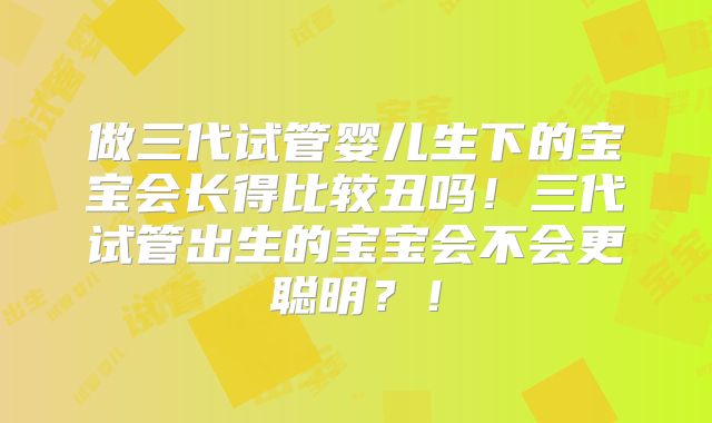 做三代试管婴儿生下的宝宝会长得比较丑吗！三代试管出生的宝宝会不会更聪明？！