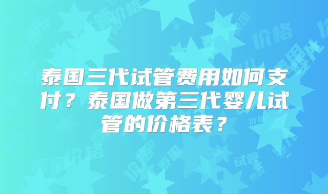 泰国三代试管费用如何支付？泰国做第三代婴儿试管的价格表？