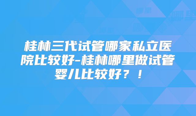 桂林三代试管哪家私立医院比较好-桂林哪里做试管婴儿比较好?!