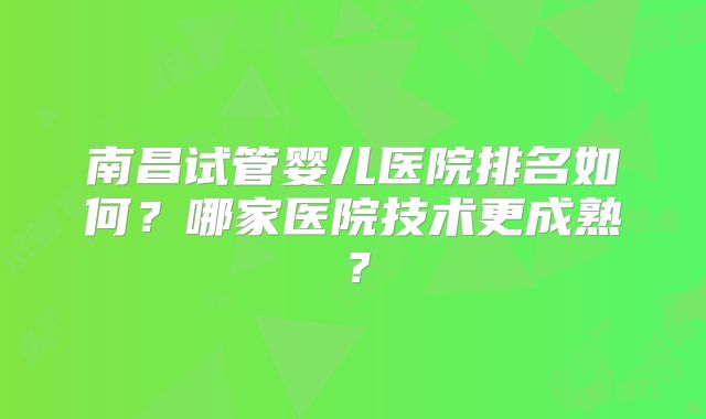 南昌试管婴儿医院排名如何?哪家医院技术更成熟?