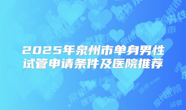 2025年泉州市单身男性试管申请条件及医院推荐
