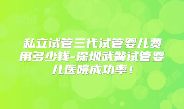 私立试管三代试管婴儿费用多少钱-深圳武警试管婴儿医院成功率!