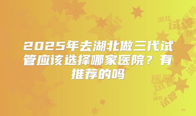 2025年去湖北做三代试管应该选择哪家医院?有推荐的吗