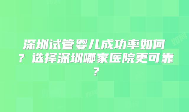 深圳试管婴儿成功率如何?选择深圳哪家医院更可靠?