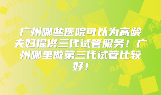 广州哪些医院可以为高龄夫妇提供三代试管服务!广州哪里做第三代试管比较好!
