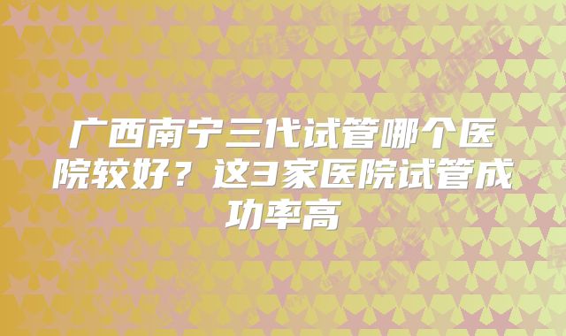 广西南宁三代试管哪个医院较好?这3家医院试管成功率高