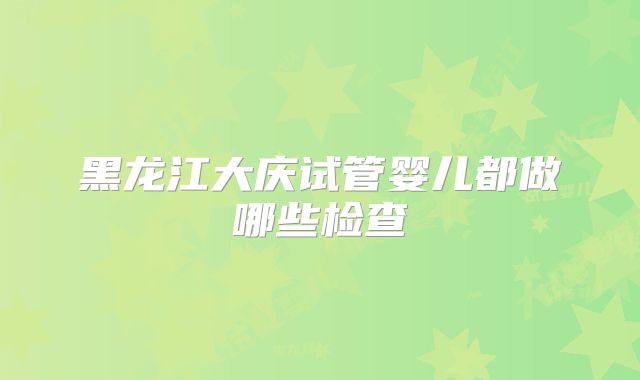 黑龙江大庆试管婴儿都做哪些检查