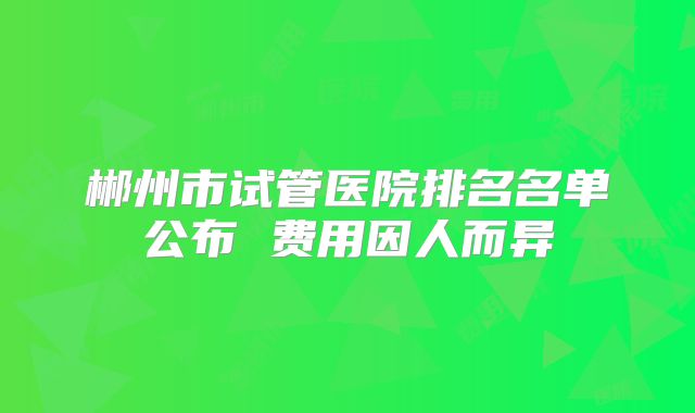 郴州市试管医院排名名单公布 费用因人而异