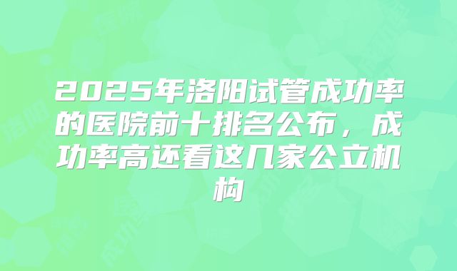 2025年洛阳试管成功率的医院前十排名公布,成功率高还看这几家公立机构