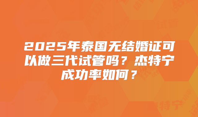 2025年泰国无结婚证可以做三代试管吗?杰特宁成功率如何?