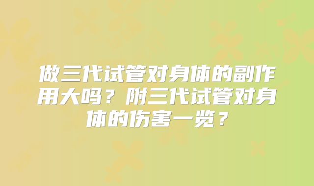 做三代试管对身体的副作用大吗?附三代试管对身体的伤害一览?