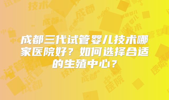 成都三代试管婴儿技术哪家医院好？如何选择合适的生殖中心？