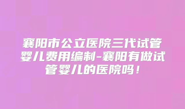 襄阳市公立医院三代试管婴儿费用编制-襄阳有做试管婴儿的医院吗！
