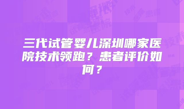 三代试管婴儿深圳哪家医院技术领跑？患者评价如何？