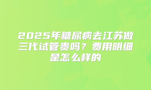 2025年糖尿病去江苏做三代试管贵吗？费用明细是怎么样的