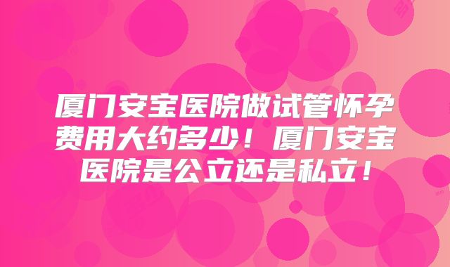 厦门安宝医院做试管怀孕费用大约多少！厦门安宝医院是公立还是私立！