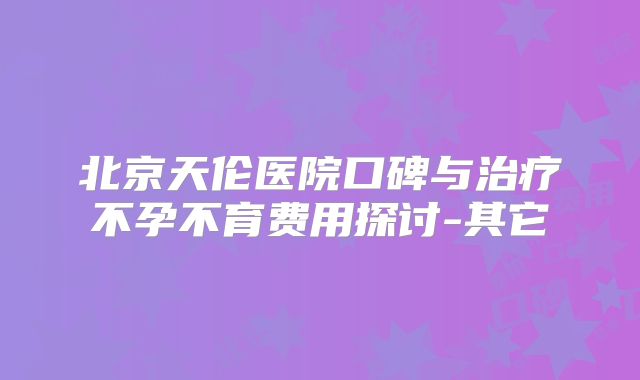 北京天伦医院口碑与治疗不孕不育费用探讨-其它