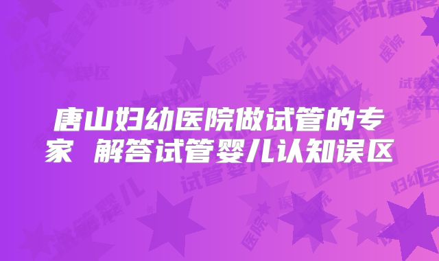 唐山妇幼医院做试管的专家 解答试管婴儿认知误区