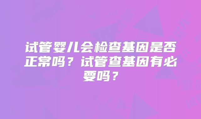 试管婴儿会检查基因是否正常吗？试管查基因有必要吗？