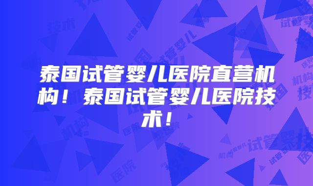 泰国试管婴儿医院直营机构！泰国试管婴儿医院技术！