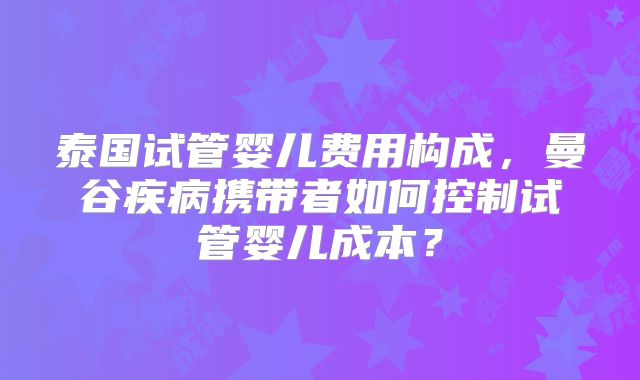 泰国试管婴儿费用构成,曼谷疾病携带者如何控制试管婴儿成本?