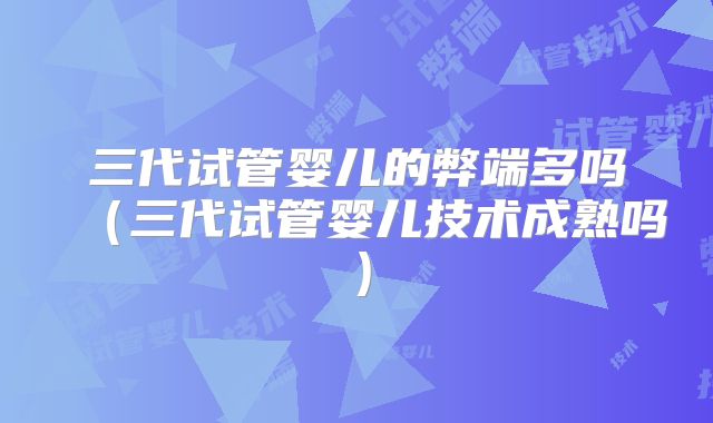 三代试管婴儿的弊端多吗（三代试管婴儿技术成熟吗）