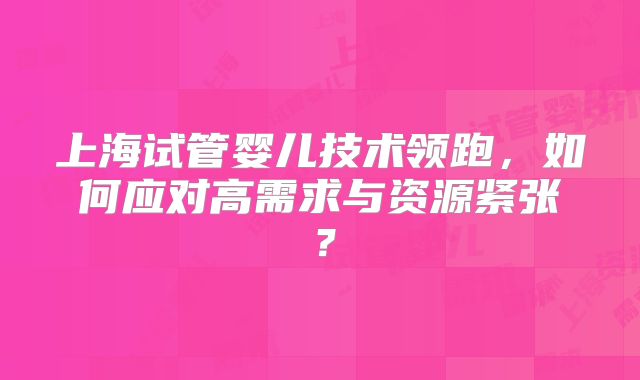 上海试管婴儿技术领跑，如何应对高需求与资源紧张？