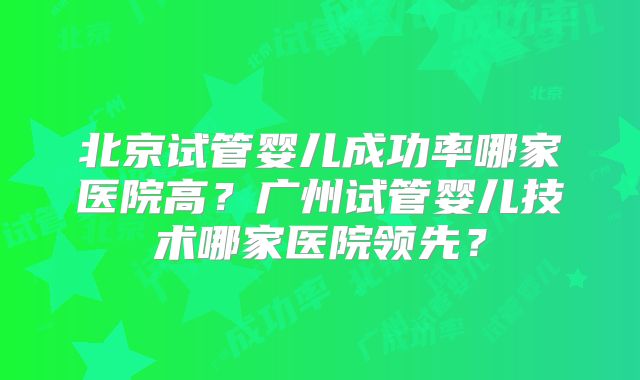 北京试管婴儿成功率哪家医院高?广州试管婴儿技术哪家医院领先?