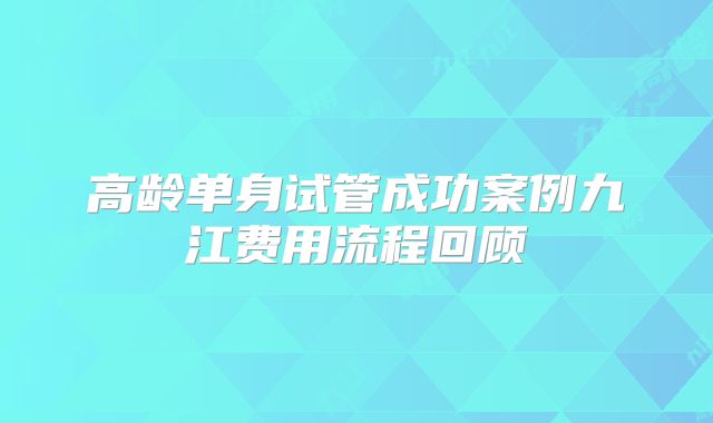 高龄单身试管成功案例九江费用流程回顾