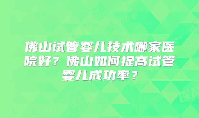 佛山试管婴儿技术哪家医院好?佛山如何提高试管婴儿成功率?