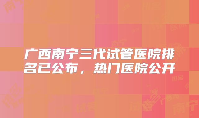 广西南宁三代试管医院排名已公布,热门医院公开