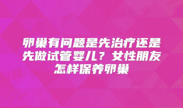 卵巢有问题是先治疗还是先做试管婴儿？女性朋友怎样保养卵巢