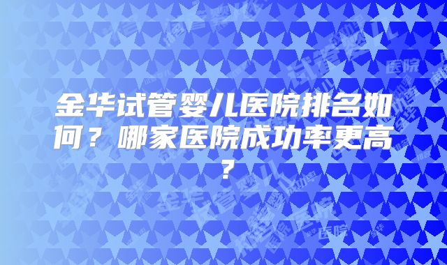 金华试管婴儿医院排名如何?哪家医院成功率更高?