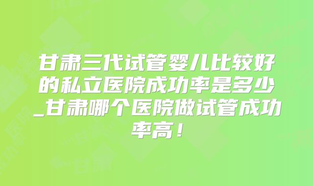 甘肃三代试管婴儿比较好的私立医院成功率是多少_甘肃哪个医院做试管成功率高!