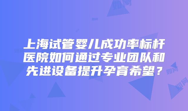 上海试管婴儿成功率标杆医院如何通过专业团队和先进设备提升孕育希望？