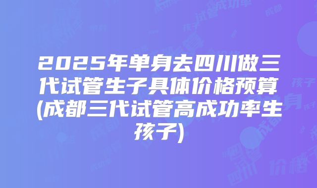 2025年单身去四川做三代试管生子具体价格预算(成都三代试管高成功率生孩子)