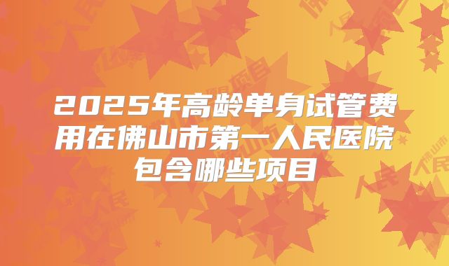 2025年高龄单身试管费用在佛山市第一人民医院包含哪些项目