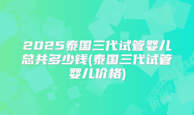2025泰国三代试管婴儿总共多少钱(泰国三代试管婴儿价格)