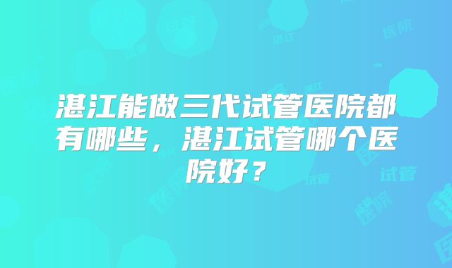 湛江能做三代试管医院都有哪些,湛江试管哪个医院好?