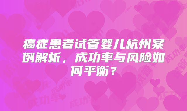 癌症患者试管婴儿杭州案例解析,成功率与风险如何平衡?