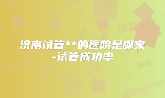 济南试管**的医院是哪家-试管成功率